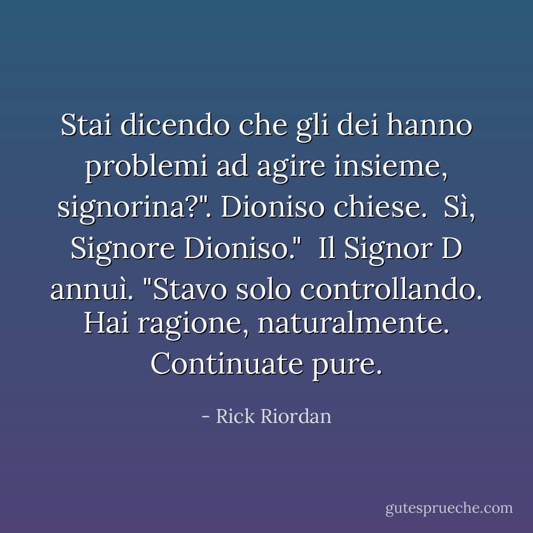 Stai dicendo che gli dei hanno problemi ad agire insieme, signorina?". Dioniso chiese.<br /><br />Sì, Signore Dioniso."<br /><br />Il Signor D annuì. "Stavo solo controllando. Hai ragione, naturalmente. Continuate pure. - Rick Riordan