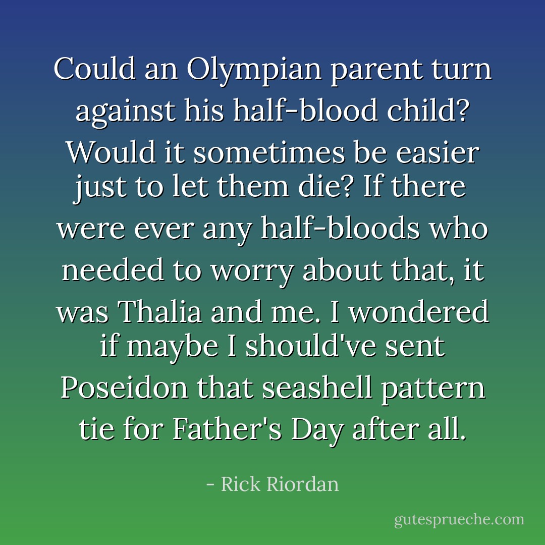 Could an Olympian parent turn against his half-blood child? Would it sometimes be easier just to let them die? If there were ever any half-bloods who needed to worry about that, it was Thalia and me. I wondered if maybe I should've sent Poseidon that seashell pattern tie for Father's Day after all. - Rick Riordan