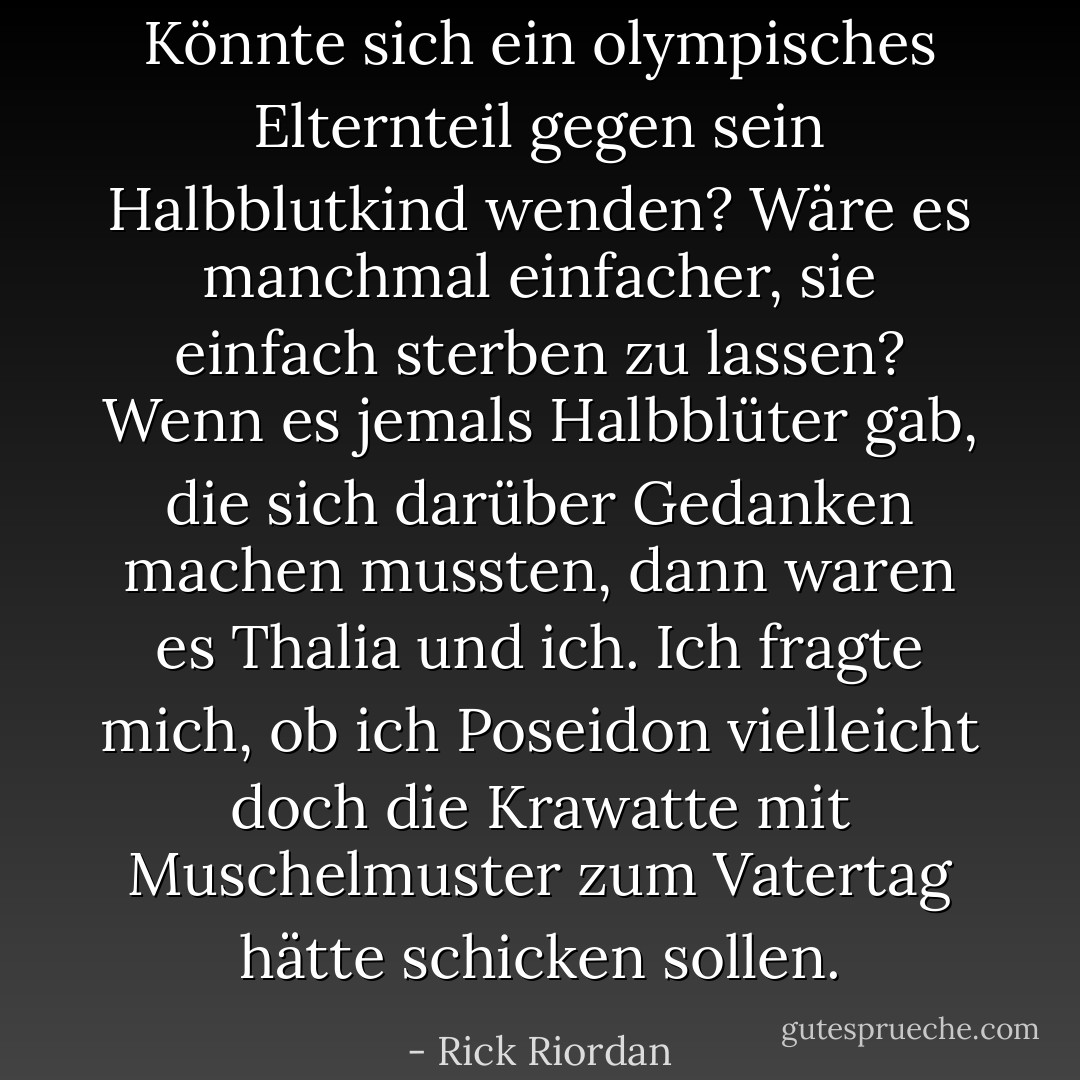 Könnte sich ein olympisches Elternteil gegen sein Halbblutkind wenden? Wäre es manchmal einfacher, sie einfach sterben zu lassen? Wenn es jemals Halbblüter gab, die sich darüber Gedanken machen mussten, dann waren es Thalia und ich. Ich fragte mich, ob ich Poseidon vielleicht doch die Krawatte mit Muschelmuster zum Vatertag hätte schicken sollen. - Rick Riordan<