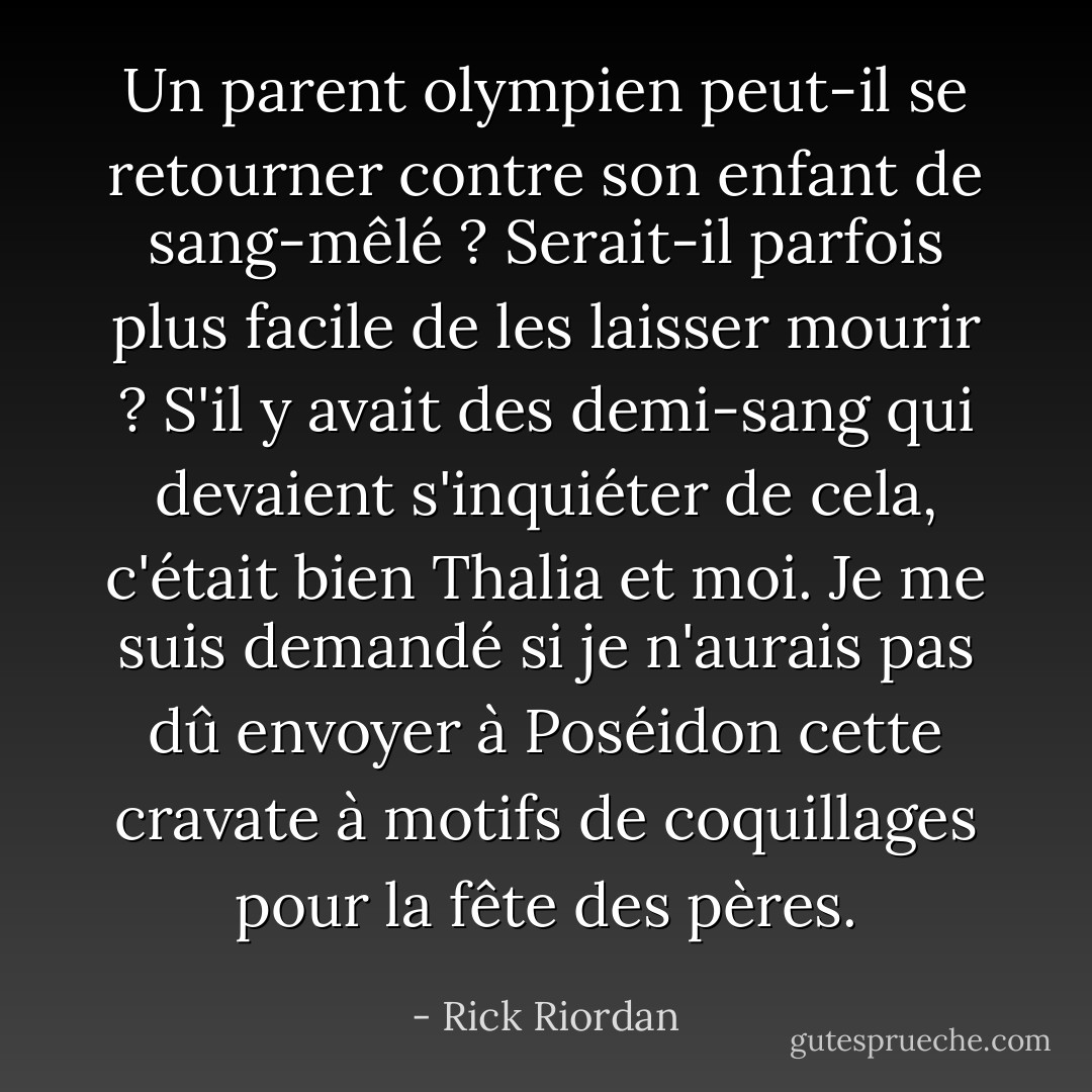 Un parent olympien peut-il se retourner contre son enfant de sang-mêlé ? Serait-il parfois plus facile de les laisser mourir ? S'il y avait des demi-sang qui devaient s'inquiéter de cela, c'était bien Thalia et moi. Je me suis demandé si je n'aurais pas dû envoyer à Poséidon cette cravate à motifs de coquillages pour la fête des pères. - Rick Riordan