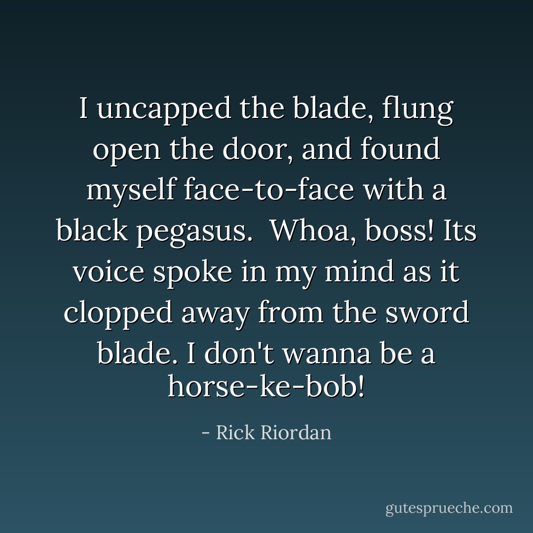 I uncapped the blade, flung open the door, and found myself face-to-face with a black pegasus.<br /><br /><i>Whoa, boss!</i> Its voice spoke in my mind as it clopped away from the sword blade. <i>I don't wanna be a horse-ke-bob!</i> - Rick Riordan