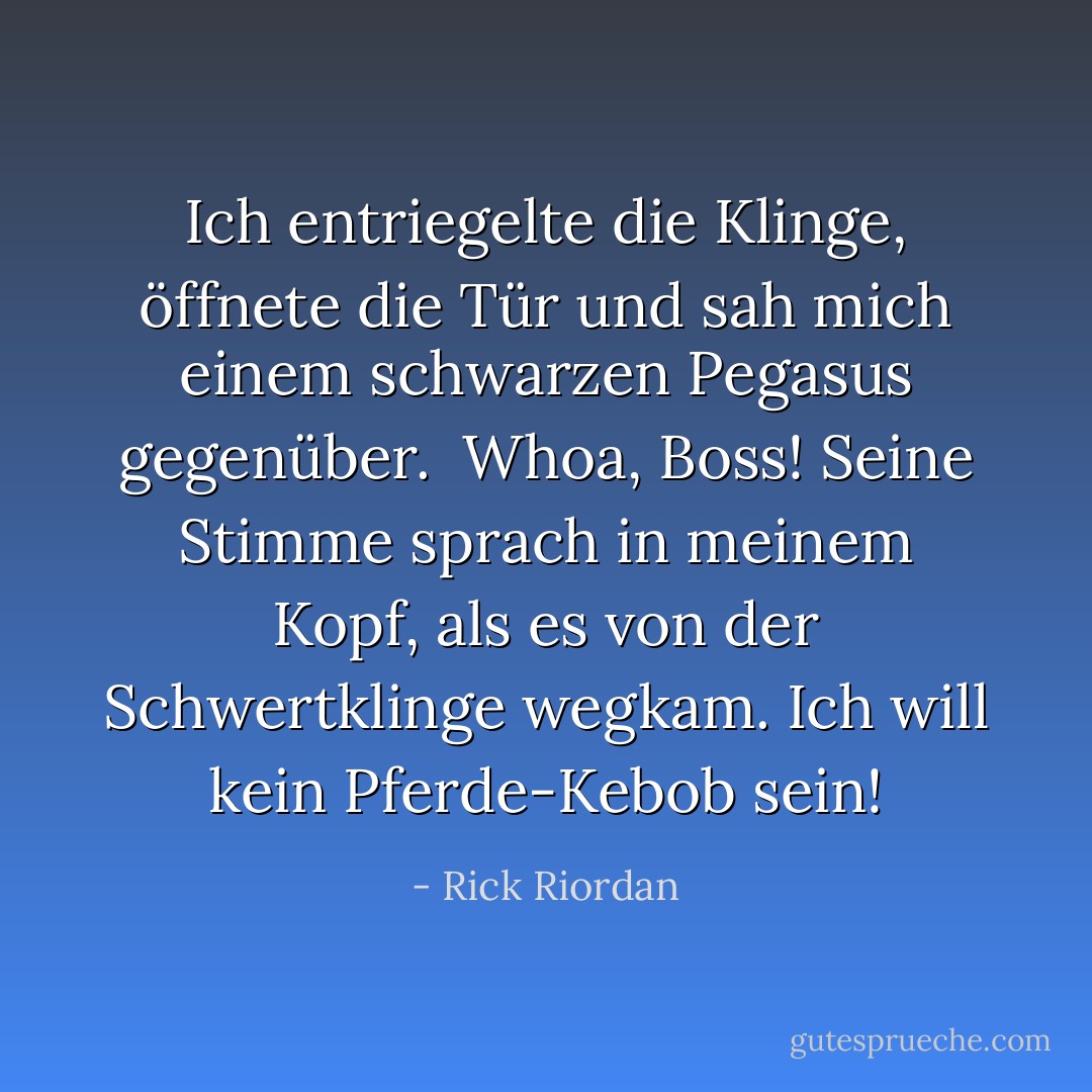 Ich entriegelte die Klinge, öffnete die Tür und sah mich einem schwarzen Pegasus gegenüber.<br /><br /><i>Whoa, Boss!</i> Seine Stimme sprach in meinem Kopf, als es von der Schwertklinge wegkam. <i>Ich will kein Pferde-Kebob sein!</i> - Rick Riordan<