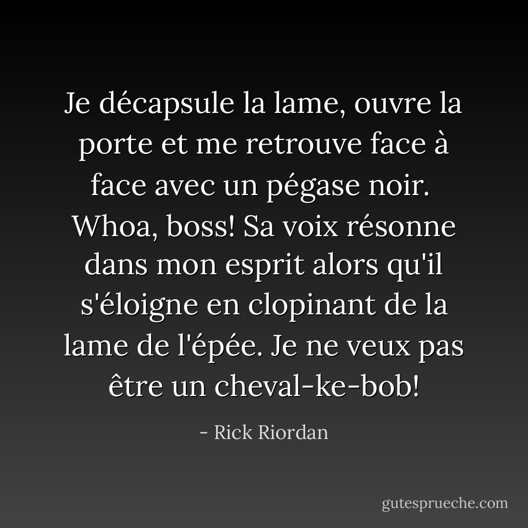 Je décapsule la lame, ouvre la porte et me retrouve face à face avec un pégase noir.<br /><br /><i>Whoa, boss!</i> Sa voix résonne dans mon esprit alors qu'il s'éloigne en clopinant de la lame de l'épée. <i>Je ne veux pas être un cheval-ke-bob!</i> - Rick Riordan