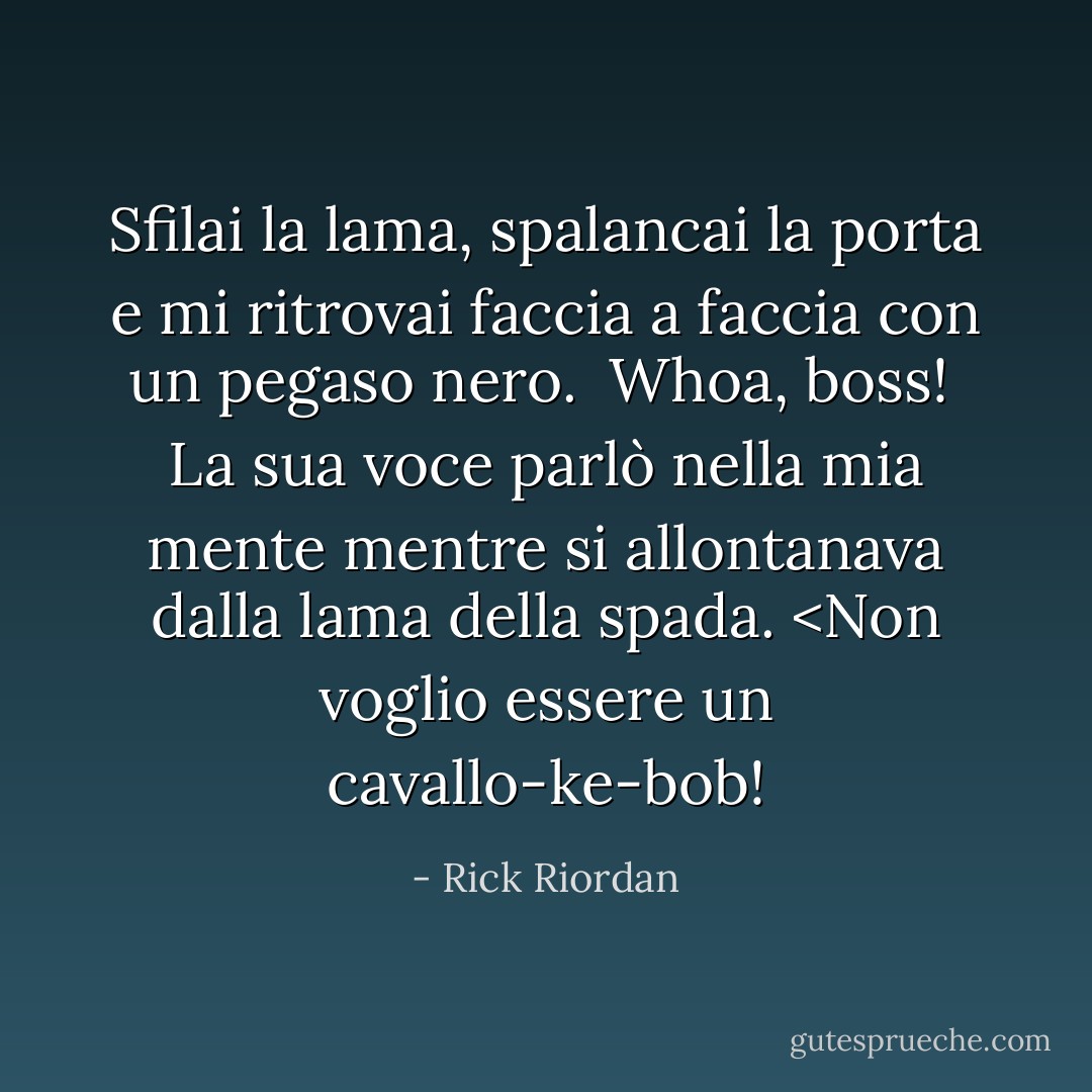 Sfilai la lama, spalancai la porta e mi ritrovai faccia a faccia con un pegaso nero.<br /><br /><i>Whoa, boss! </i> La sua voce parlò nella mia mente mentre si allontanava dalla lama della spada. <Non voglio essere un cavallo-ke-bob! - Rick Riordan