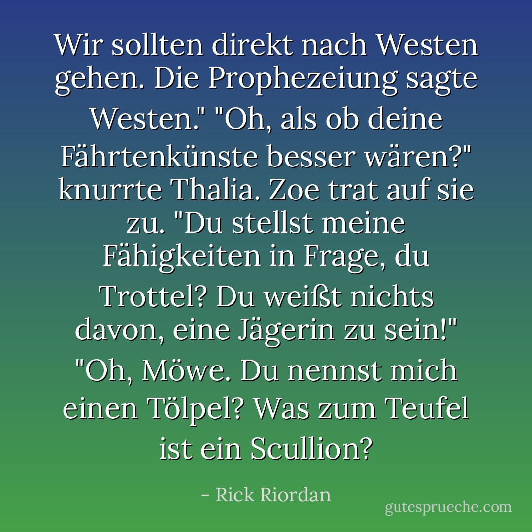 Wir sollten direkt nach Westen gehen. Die Prophezeiung sagte Westen."<br />"Oh, als ob deine Fährtenkünste besser wären?" knurrte Thalia.<br />Zoe trat auf sie zu. "Du stellst meine Fähigkeiten in Frage, du Trottel? Du weißt <i>nichts</i> davon, eine Jägerin zu sein!"<br />"Oh, <i>Möwe</i>. Du nennst <i>mich</i> einen Tölpel? Was zum Teufel ist ein Scullion? - Rick Riordan<