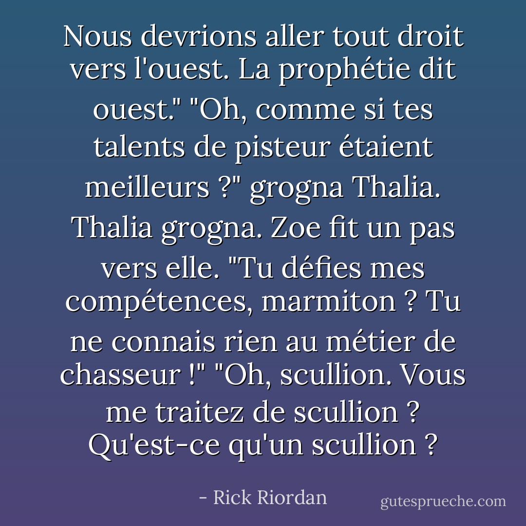 Nous devrions aller tout droit vers l'ouest. La prophétie dit ouest."<br />"Oh, comme si tes talents de pisteur étaient meilleurs ?" grogna Thalia. Thalia grogna.<br />Zoe fit un pas vers elle. "Tu défies mes compétences, marmiton ? Tu ne connais <i>rien</i> au métier de chasseur !"<br />"Oh, <i>scullion</i>. Vous me traitez de scullion ? Qu'est-ce qu'un scullion ? - Rick Riordan
