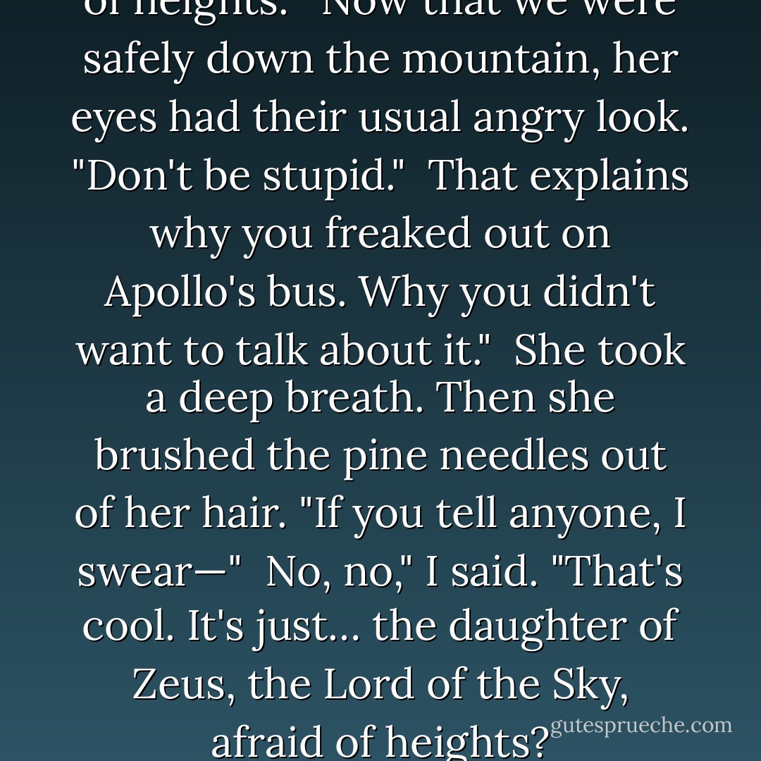 I looked at Thalia. "You're afraid of heights."<br /><br />Now that we were safely down the mountain, her eyes had their usual angry look. "Don't be stupid."<br /><br />That explains why you freaked out on Apollo's bus. Why you didn't want to talk about it."<br /><br />She took a deep breath. Then she brushed the pine needles out of her hair. "If you tell anyone, I swear—"<br /><br />No, no," I said. "That's cool. It's just… the daughter of Zeus, the Lord of the Sky, afraid of heights? - Rick Riordan