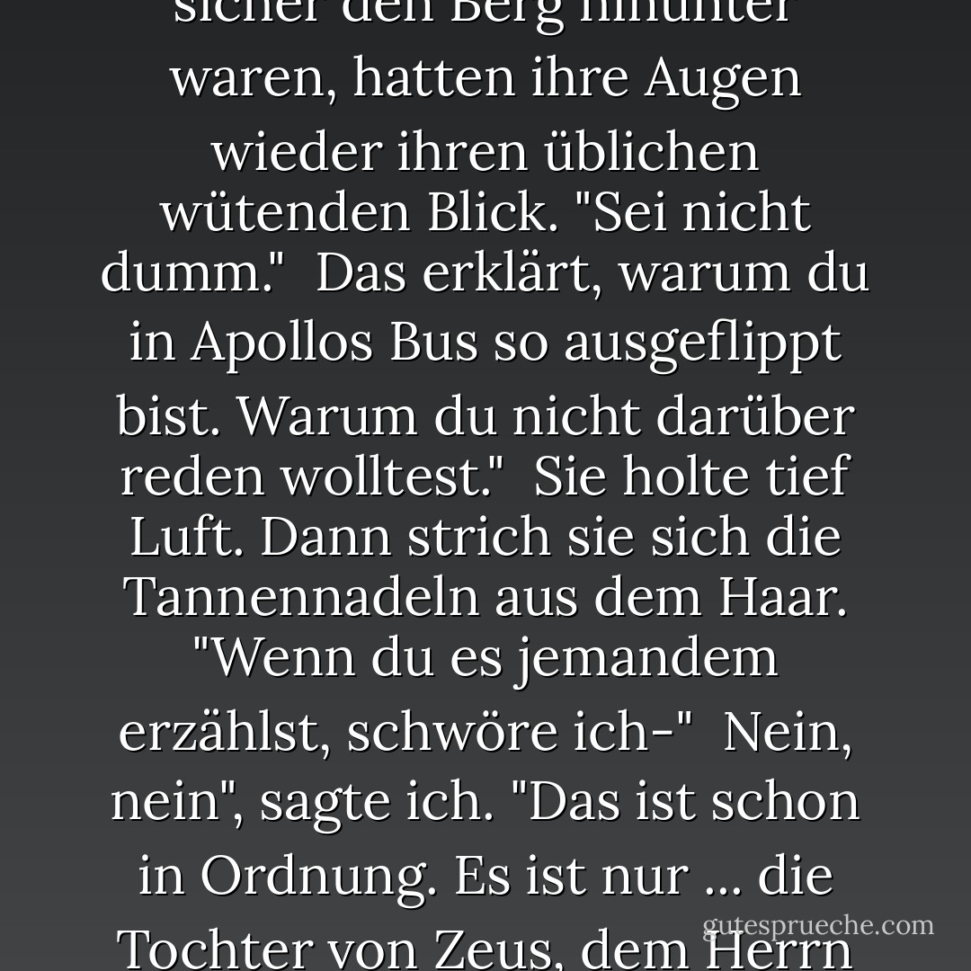 Ich schaute Thalia an. "Du hast Höhenangst."<br /><br />Nachdem wir sicher den Berg hinunter waren, hatten ihre Augen wieder ihren üblichen wütenden Blick. "Sei nicht dumm."<br /><br />Das erklärt, warum du in Apollos Bus so ausgeflippt bist. Warum du nicht darüber reden wolltest."<br /><br />Sie holte tief Luft. Dann strich sie sich die Tannennadeln aus dem Haar. "Wenn du es jemandem erzählst, schwöre ich-"<br /><br />Nein, nein", sagte ich. "Das ist schon in Ordnung. Es ist nur ... die Tochter von Zeus, dem Herrn des Himmels, hat Höhenangst? - Rick Riordan<