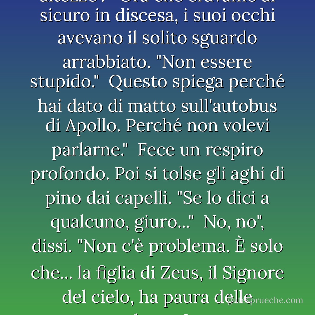 Guardai Thalia. "Hai paura delle altezze". <br /><br />Ora che eravamo al sicuro in discesa, i suoi occhi avevano il solito sguardo arrabbiato. "Non essere stupido."<br /><br />Questo spiega perché hai dato di matto sull'autobus di Apollo. Perché non volevi parlarne."<br /><br />Fece un respiro profondo. Poi si tolse gli aghi di pino dai capelli. "Se lo dici a qualcuno, giuro..."<br /><br />No, no", dissi. "Non c'è problema. È solo che... la figlia di Zeus, il Signore del cielo, ha paura delle altezze? - Rick Riordan