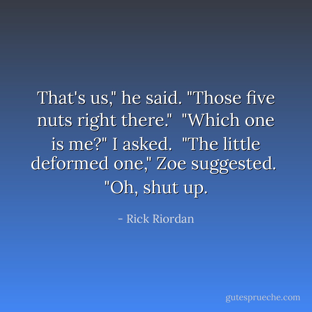 That's us," he said. "Those five nuts right there."<br /><br />"Which one is me?" I asked.<br /><br />"The little deformed one," Zoe suggested.<br /><br />"Oh, shut up. - Rick Riordan