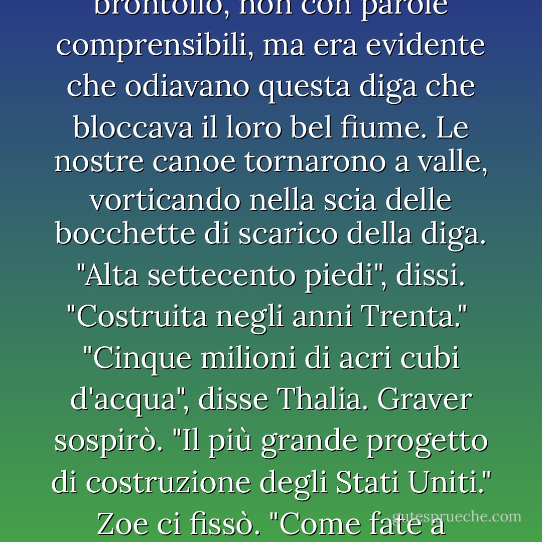 La diga di Hoover", disse Thalia. "È enorme". <br />Stavamo sul bordo del fiume, guardando una curva di cemento che si stagliava tra le scogliere. Le persone camminavano lungo la cima della diga. Le naiadi se ne erano andate con un gran brontolio, non con parole comprensibili, ma era evidente che odiavano questa diga che bloccava il loro bel fiume. Le nostre canoe tornarono a valle, vorticando nella scia delle bocchette di scarico della diga.<br />"Alta settecento piedi", dissi. "Costruita negli anni Trenta."<br /> "Cinque milioni di acri cubi d'acqua", disse Thalia.<br />Graver sospirò. "Il più grande progetto di costruzione degli Stati Uniti."<br />Zoe ci fissò. "Come fate a sapere tutto questo?"<br /> "Annabeth", dissi. "Le piaceva l'architettura."<br /> "Andava matta per i monumenti", disse Thalia.<br /> "Parlava sempre di fatti". Grover annusò. "Così fastidiosa". <br />"Vorrei che fosse qui", dissi. - Rick Riordan