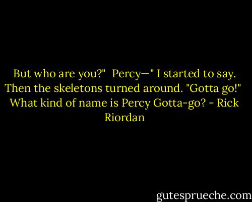 But who are you?"<br /><br />Percy—" I started to say. Then the skeletons turned around. "Gotta go!"<br /><br />What kind of name is Percy Gotta-go? - Rick Riordan