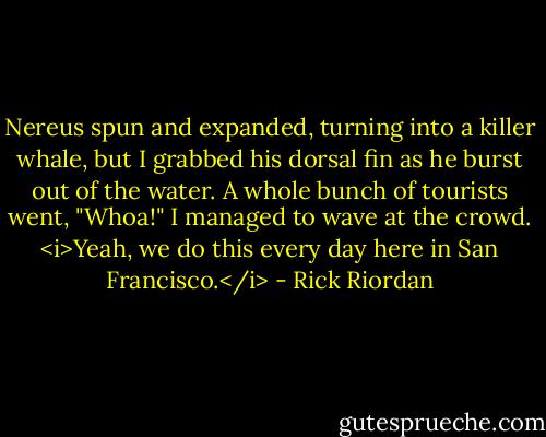 Nereus spun and expanded, turning into a killer whale, but I grabbed his dorsal fin as he burst out of the water.<br />A whole bunch of tourists went, "Whoa!"<br />I managed to wave at the crowd. <i>Yeah, we do this every day here in San Francisco.</i> - Rick Riordan