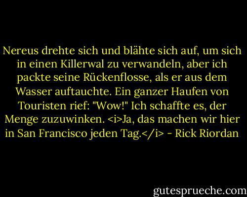 Nereus drehte sich und blähte sich auf, um sich in einen Killerwal zu verwandeln, aber ich packte seine Rückenflosse, als er aus dem Wasser auftauchte.<br />Ein ganzer Haufen von Touristen rief: "Wow!"<br />Ich schaffte es, der Menge zuzuwinken. <i>Ja, das machen wir hier in San Francisco jeden Tag.</i> - Rick Riordan<