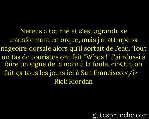 Nereus a tourné et s'est agrandi, se transformant en orque, mais j'ai attrapé sa nageoire dorsale alors qu'il sortait de l'eau.<br />Tout un tas de touristes ont fait "Whoa !"<br />J'ai réussi à faire un signe de la main à la foule. <i>Oui, on fait ça tous les jours ici à San Francisco.</i> - Rick Riordan
