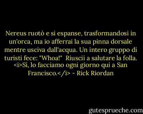Nereus ruotò e si espanse, trasformandosi in un'orca, ma io afferrai la sua pinna dorsale mentre usciva dall'acqua.<br />Un intero gruppo di turisti fece: "Whoa!"<br /> Riuscii a salutare la folla. <i>Sì, lo facciamo ogni giorno qui a San Francisco.</i> - Rick Riordan