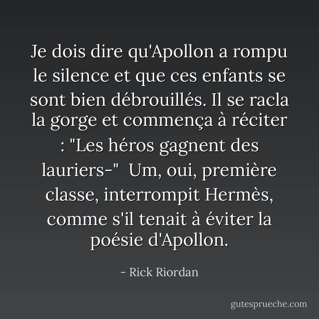 Je dois dire qu'Apollon a rompu le silence et que ces enfants se sont bien débrouillés. Il se racla la gorge et commença à réciter : "<i>Les héros gagnent des lauriers</i>-"<br /><br />Um, oui, première classe, interrompit Hermès, comme s'il tenait à éviter la poésie d'Apollon. - Rick Riordan