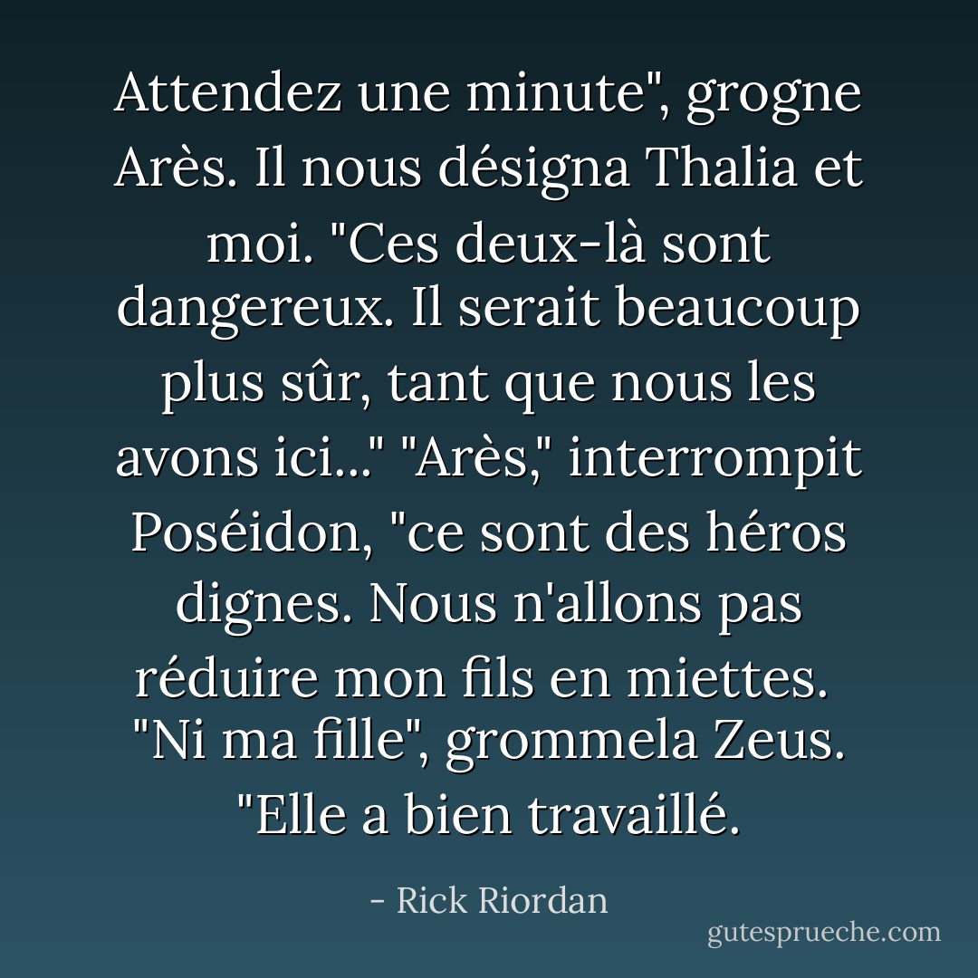 Attendez une minute", grogne Arès. Il nous désigna Thalia et moi. "Ces deux-là sont dangereux. Il serait beaucoup plus sûr, tant que nous les avons ici..."<br />"Arès," interrompit Poséidon, "ce sont des héros dignes. Nous n'allons pas réduire mon fils en miettes. <br />"Ni ma fille", grommela Zeus. "Elle a bien travaillé. - Rick Riordan
