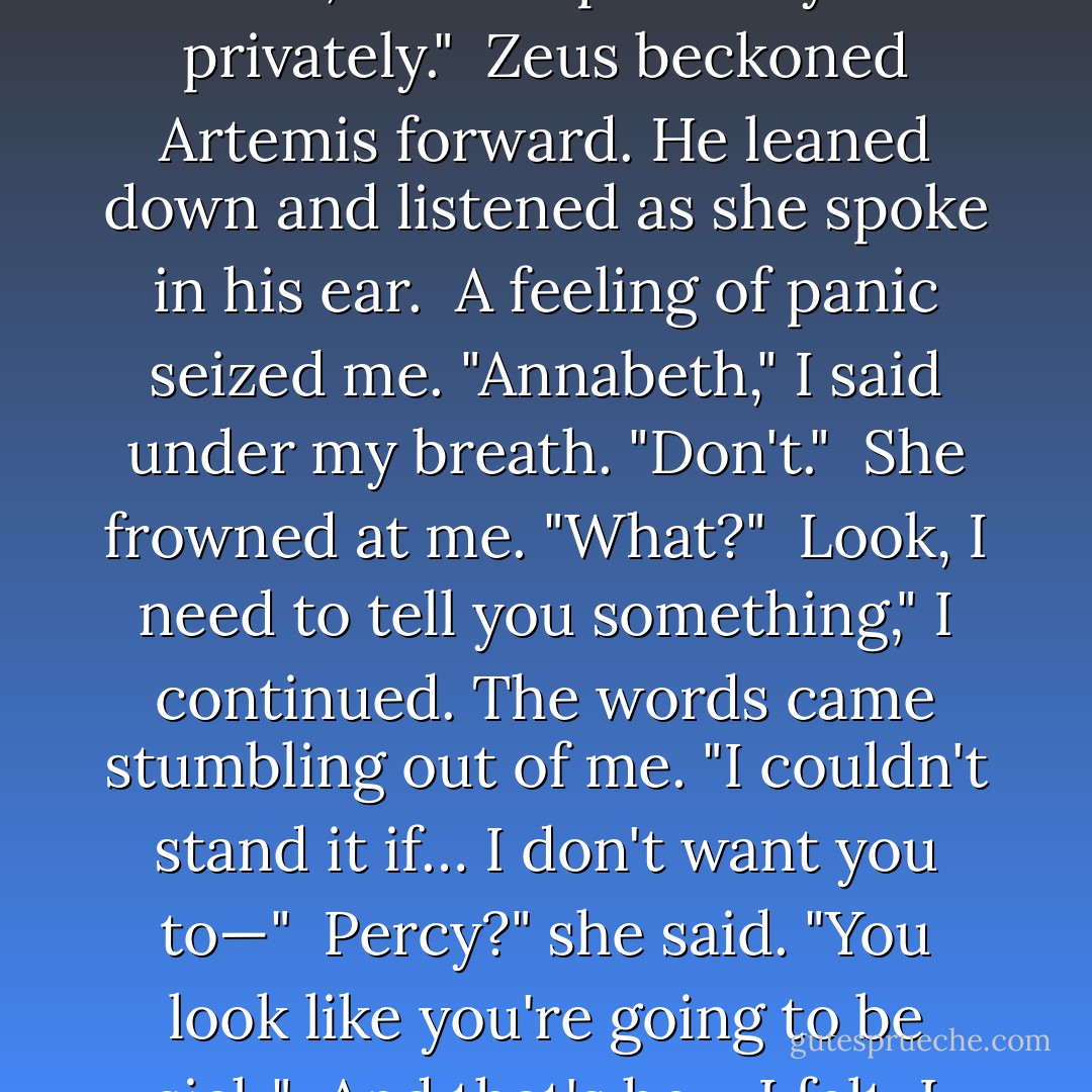 My faithful companion, Zoe Nightshade, has passed into the stars. I must have a new lieutenant. And I intend to choose one. But first, Father Zeus, I must speak to you privately."<br /><br />Zeus beckoned Artemis forward. He leaned down and listened as she spoke in his ear.<br /><br />A feeling of panic seized me. "Annabeth," I said under my breath. "Don't."<br /><br />She frowned at me. "What?"<br /><br />Look, I need to tell you something," I continued. The words came stumbling out of me. "I couldn't stand it if… I don't want you to—"<br /><br />Percy?" she said. "You look like you're going to be sick."<br /><br />And that's how I felt. I wanted to say more, but my tongue betrayed me. It wouldn't move because of the fear in my stomach - Rick Riordan