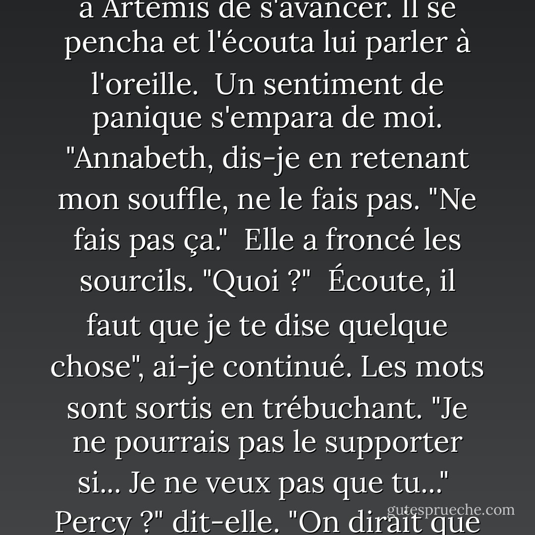 Ma fidèle compagne, Zoé Nightshade, est partie dans les étoiles. Je dois avoir un nouveau lieutenant. Et j'ai l'intention d'en choisir un. Mais d'abord, père Zeus, je dois vous parler en privé."<br /><br />Zeus fit signe à Artémis de s'avancer. Il se pencha et l'écouta lui parler à l'oreille.<br /><br />Un sentiment de panique s'empara de moi. "Annabeth, dis-je en retenant mon souffle, ne le fais pas. "Ne fais pas ça."<br /><br />Elle a froncé les sourcils. "Quoi ?"<br /><br />Écoute, il faut que je te dise quelque chose", ai-je continué. Les mots sont sortis en trébuchant. "Je ne pourrais pas le supporter si... Je ne veux pas que tu..."<br /><br />Percy ?" dit-elle. "On dirait que tu vas être malade. <br /><br />C'est ce que je ressentais. Je voulais en dire plus, mais ma langue m'a trahi. Elle ne voulait pas bouger à cause de la peur que j'avais dans l'estomac - Rick Riordan