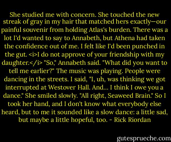 She studied me with concern. She touched the new streak of gray in my hair that matched hers exactly—our painful souvenir from holding Atlas's burden. There was a lot I'd wanted to say to Annabeth, but Athena had taken the confidence out of me. I felt like I'd been punched in the gut.<br /><i>I do not approve of your friendship with my daughter.</i><br />"So," Annabeth said. "What did you want to tell me earlier?"<br />The music was playing. People were dancing in the streets. I said, "I, uh, was thinking we got interrupted at Westover Hall. And… I think I owe you a dance."<br />She smiled slowly. "All right, Seaweed Brain."<br />So I took her hand, and I don't know what everybody else heard, but to me it sounded like a slow dance: a little sad, but maybe a little hopeful, too. - Rick Riordan