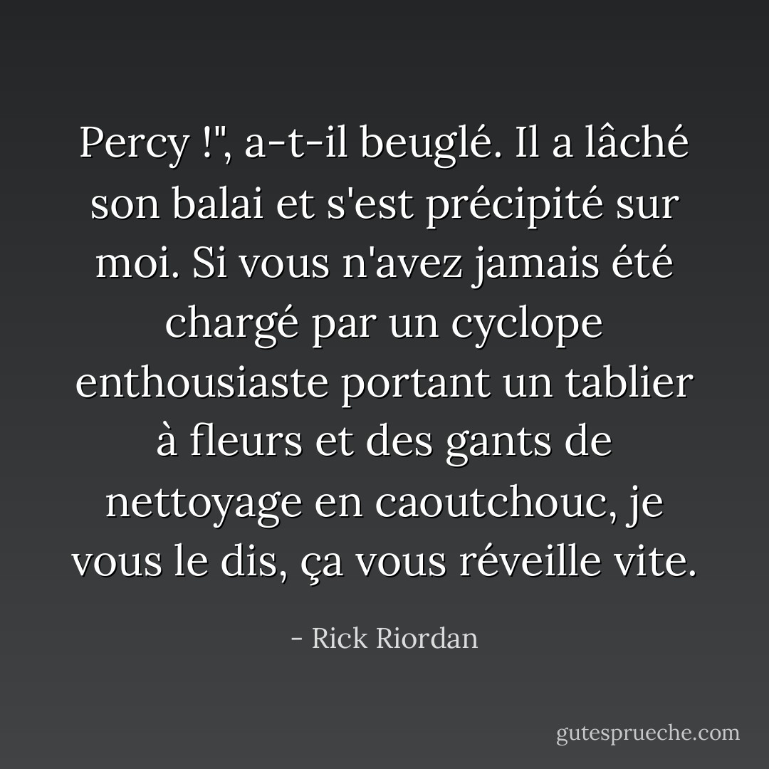 Percy !", a-t-il beuglé. Il a lâché son balai et s'est précipité sur moi. Si vous n'avez jamais été chargé par un cyclope enthousiaste portant un tablier à fleurs et des gants de nettoyage en caoutchouc, je vous le dis, ça vous réveille vite. - Rick Riordan