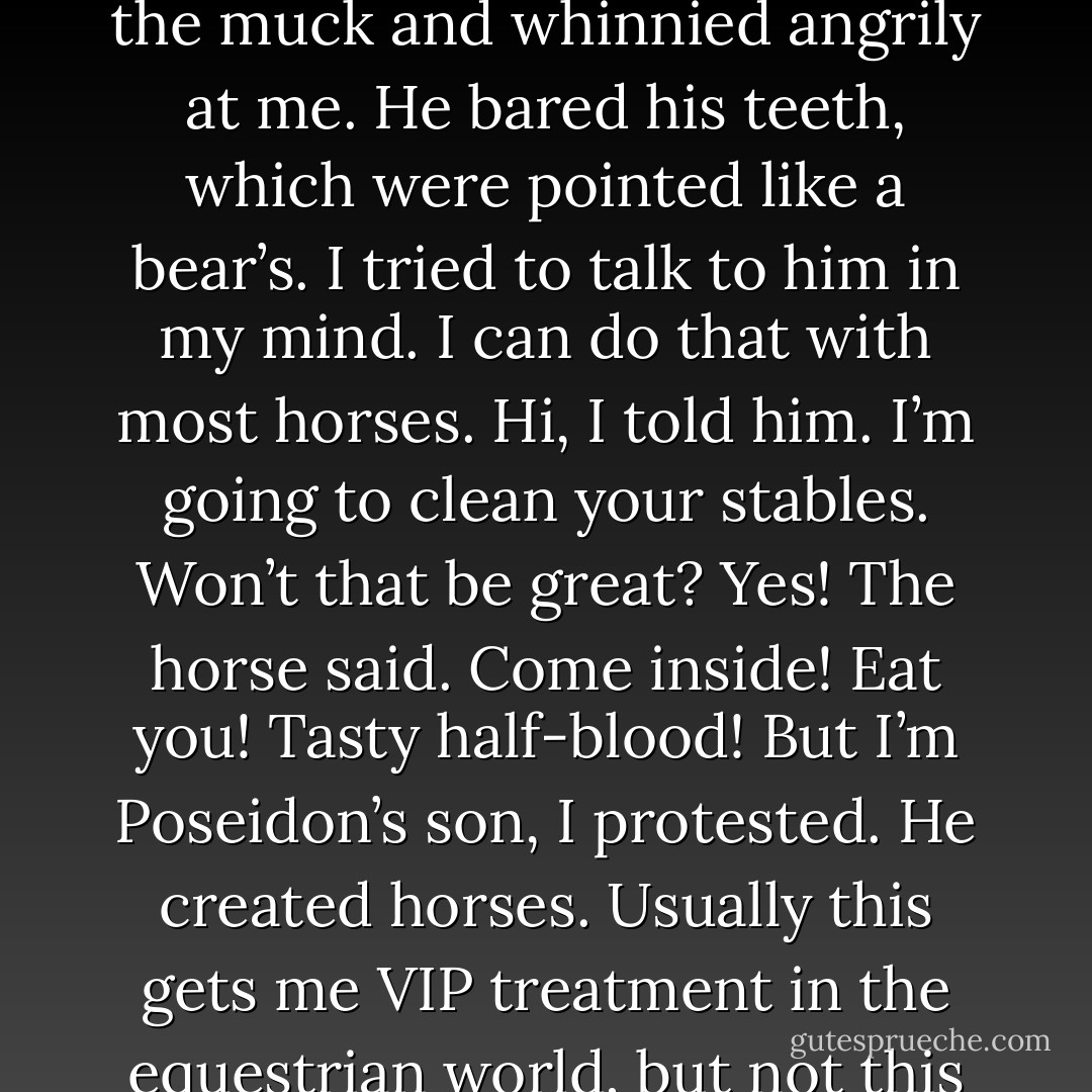 I lost hope when I saw the horses’ teeth.<br />As I got closer to the fence, I held my shirt over my nose to block the smell. One stallion waded through the muck and whinnied angrily at me. He bared his teeth, which were pointed like a bear’s.<br />I tried to talk to him in my mind. I can do that with most horses.<br /><i>Hi</i>, I told him. <i>I’m going to clean your stables. Won’t that be great?</i><br /><i>Yes!</i> The horse said. <i>Come inside! Eat you! Tasty half-blood!</i><br /><i>But I’m Poseidon’s son</i>, I protested. <i>He created horses.</i><br />Usually this gets me VIP treatment in the equestrian world, but not this time.<br /><i>Yes!</i> The horse agreed enthusiastically. <i>Poseidon can come in, too! We will eat you both! Seafood!</i> - Rick Riordan