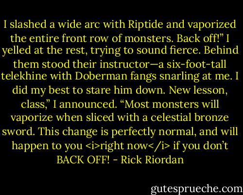I slashed a wide arc with Riptide and vaporized the entire front row of monsters.<br />Back off!” I yelled at the rest, trying to sound fierce. Behind them stood their instructor—a six-foot-tall telekhine with Doberman fangs snarling at me. I did my best to stare him down.<br />New lesson, class,” I announced. “Most monsters will vaporize when sliced with a celestial bronze sword. This change is perfectly normal, and will happen to you <i>right now</i> if you don’t BACK OFF! - Rick Riordan