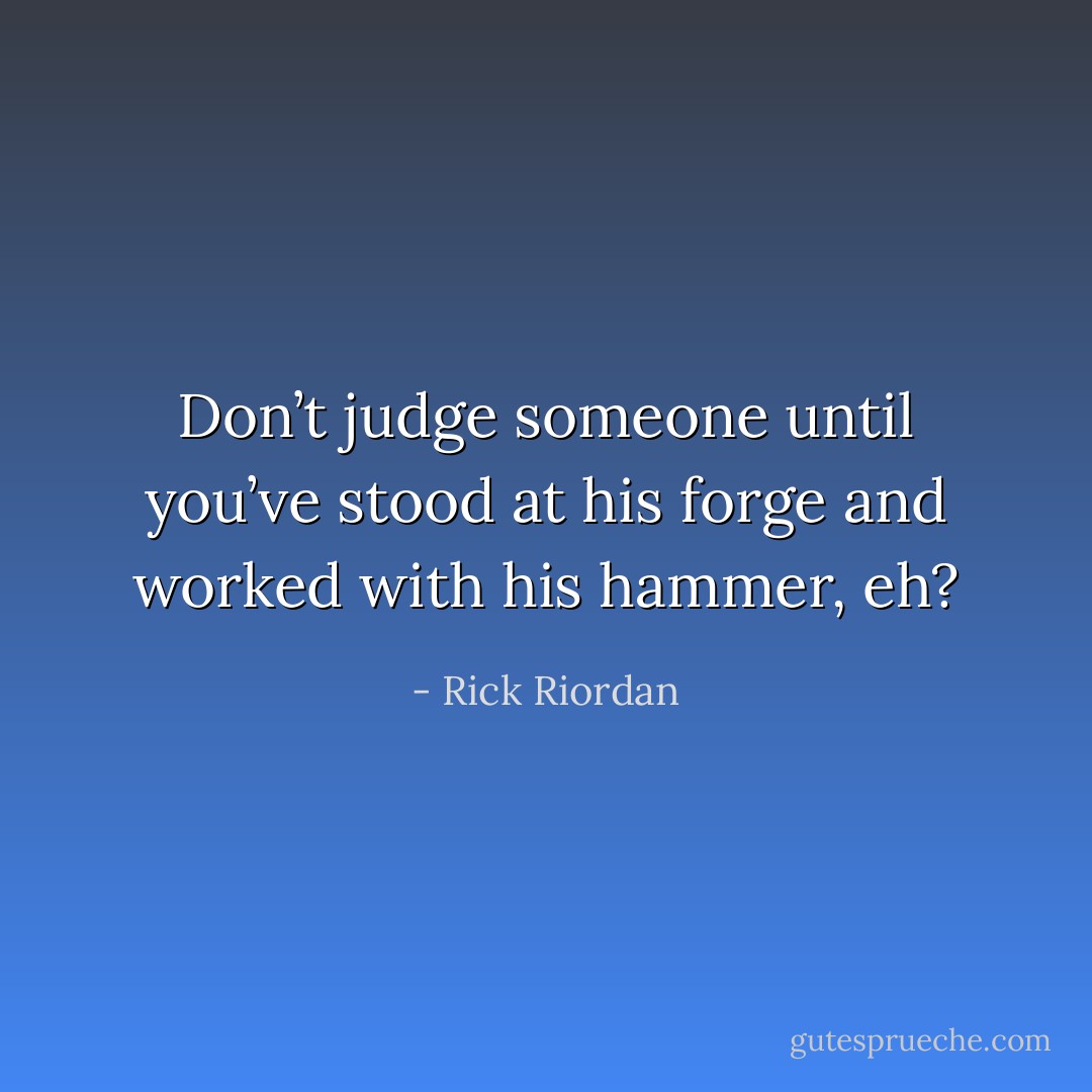 Don’t judge someone until you’ve stood at his forge and worked with his hammer, eh? - Rick Riordan