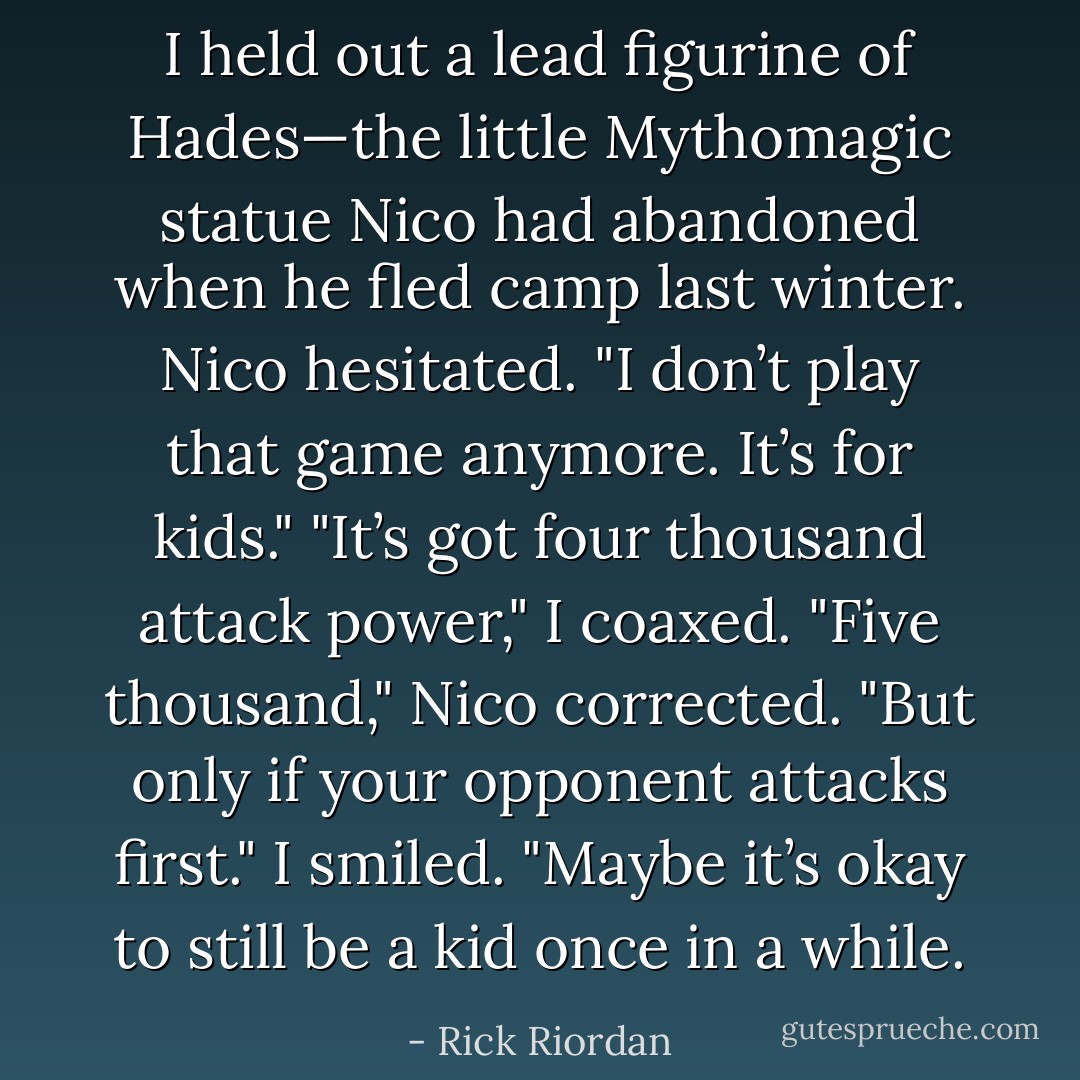 I held out a lead figurine of Hades—the little Mythomagic statue Nico had abandoned when he fled camp last winter.<br />Nico hesitated. "I don’t play that game anymore. It’s for kids."<br />"It’s got four thousand attack power," I coaxed.<br />"Five thousand," Nico corrected. "But only if your opponent attacks first."<br />I smiled. "Maybe it’s okay to still be a kid once in a while. - Rick Riordan