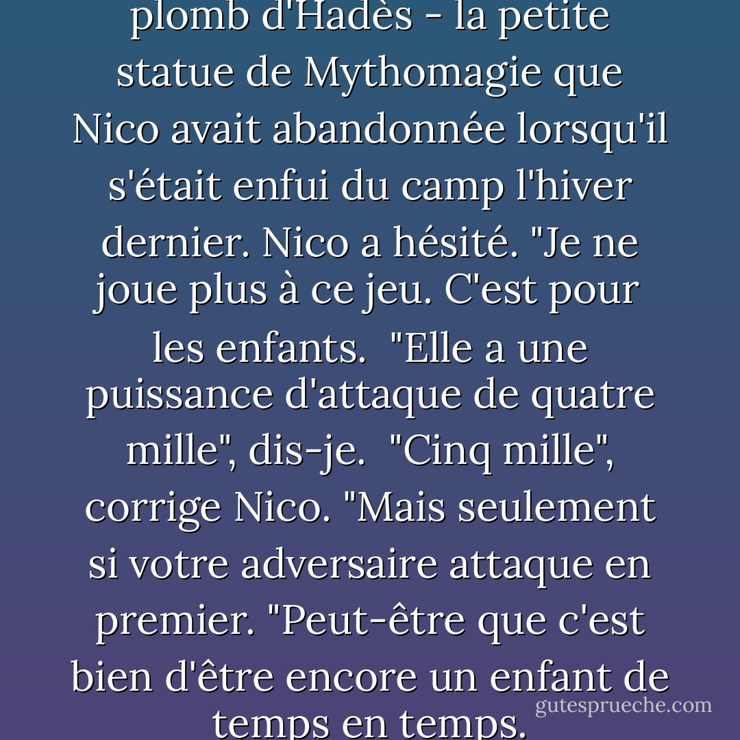 J'ai tendu une figurine en plomb d'Hadès - la petite statue de Mythomagie que Nico avait abandonnée lorsqu'il s'était enfui du camp l'hiver dernier.<br />Nico a hésité. "Je ne joue plus à ce jeu. C'est pour les enfants. <br />"Elle a une puissance d'attaque de quatre mille", dis-je. <br />"Cinq mille", corrige Nico. "Mais seulement si votre adversaire attaque en premier. "Peut-être que c'est bien d'être encore un enfant de temps en temps. - Rick Riordan