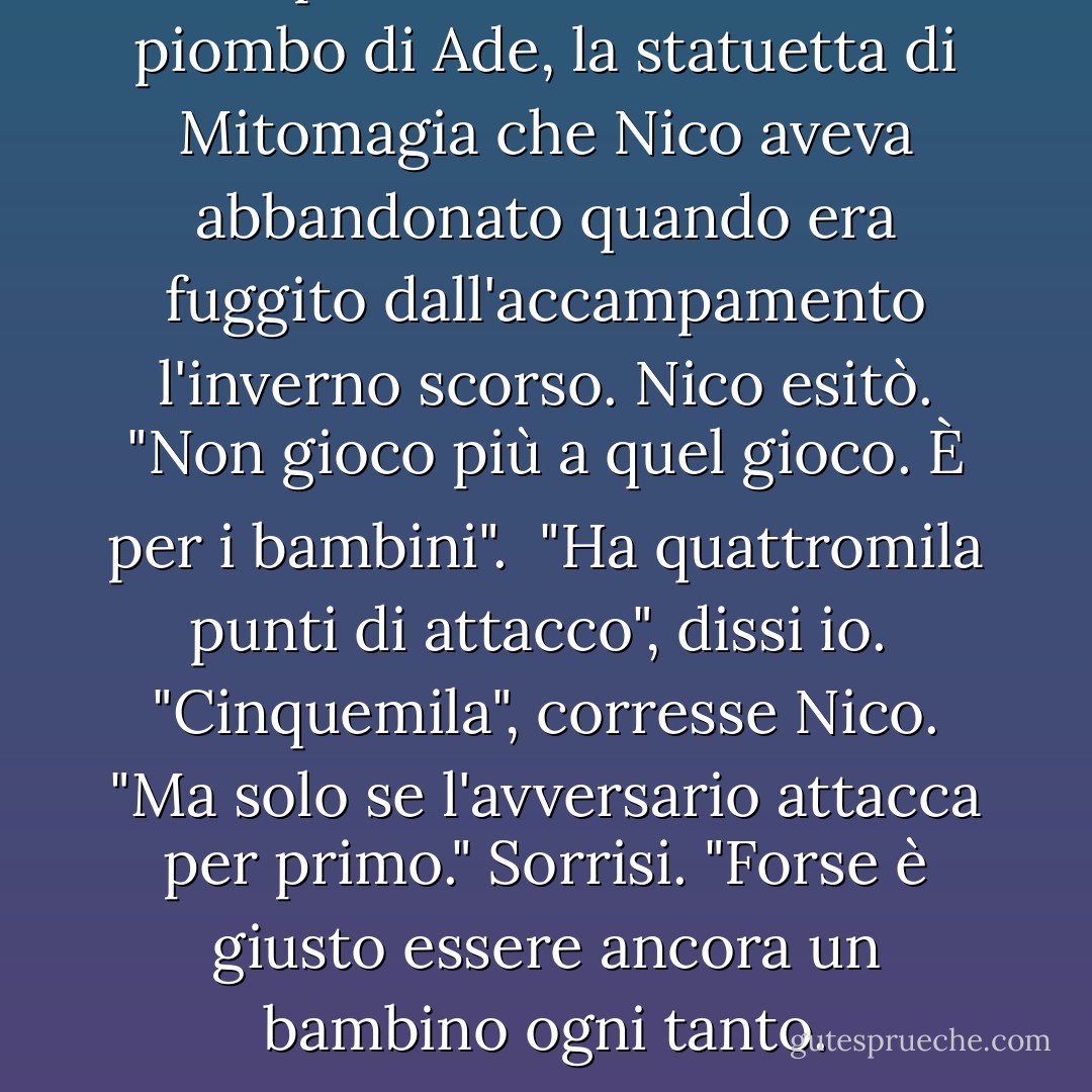 Gli porsi una statuetta di piombo di Ade, la statuetta di Mitomagia che Nico aveva abbandonato quando era fuggito dall'accampamento l'inverno scorso.<br />Nico esitò. "Non gioco più a quel gioco. È per i bambini". <br />"Ha quattromila punti di attacco", dissi io. <br />"Cinquemila", corresse Nico. "Ma solo se l'avversario attacca per primo."<br />Sorrisi. "Forse è giusto essere ancora un bambino ogni tanto. - Rick Riordan