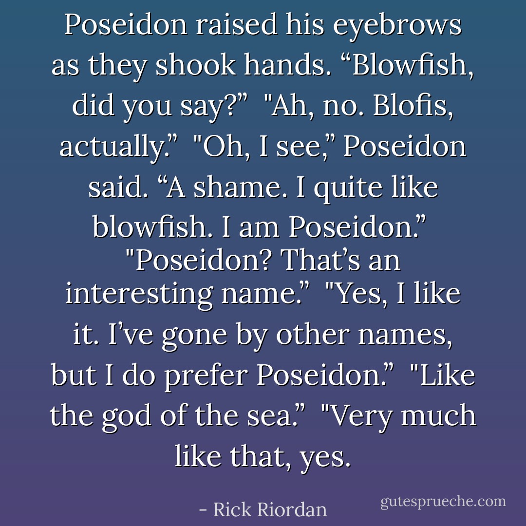 Poseidon raised his eyebrows as they shook hands. “Blowfish, did you say?”<br /><br />"Ah, no. Blofis, actually.”<br /><br />"Oh, I see,” Poseidon said. “A shame. I quite like blowfish. I am Poseidon.”<br /><br />"Poseidon? That’s an interesting name.”<br /><br />"Yes, I like it. I’ve gone by other names, but I do prefer Poseidon.”<br /><br />"Like the god of the sea.”<br /><br />"Very much like that, yes. - Rick Riordan