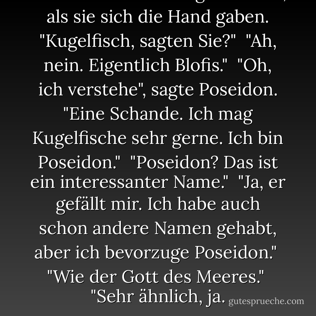 Poseidon hob die Augenbrauen, als sie sich die Hand gaben. "Kugelfisch, sagten Sie?"<br /><br />"Ah, nein. Eigentlich Blofis."<br /><br />"Oh, ich verstehe", sagte Poseidon. "Eine Schande. Ich mag Kugelfische sehr gerne. Ich bin Poseidon."<br /><br />"Poseidon? Das ist ein interessanter Name."<br /><br />"Ja, er gefällt mir. Ich habe auch schon andere Namen gehabt, aber ich bevorzuge Poseidon."<br /><br />"Wie der Gott des Meeres."<br /><br />"Sehr ähnlich, ja. - Rick Riordan<