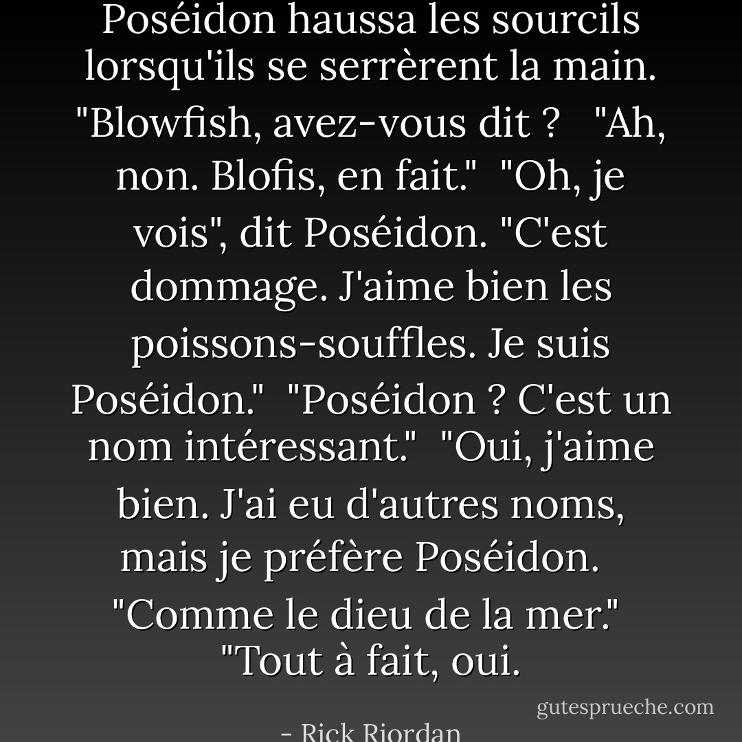 Poséidon haussa les sourcils lorsqu'ils se serrèrent la main. "Blowfish, avez-vous dit ? <br /><br />"Ah, non. Blofis, en fait."<br /><br />"Oh, je vois", dit Poséidon. "C'est dommage. J'aime bien les poissons-souffles. Je suis Poséidon."<br /><br />"Poséidon ? C'est un nom intéressant."<br /><br />"Oui, j'aime bien. J'ai eu d'autres noms, mais je préfère Poséidon. <br /><br />"Comme le dieu de la mer."<br /><br />"Tout à fait, oui. - Rick Riordan