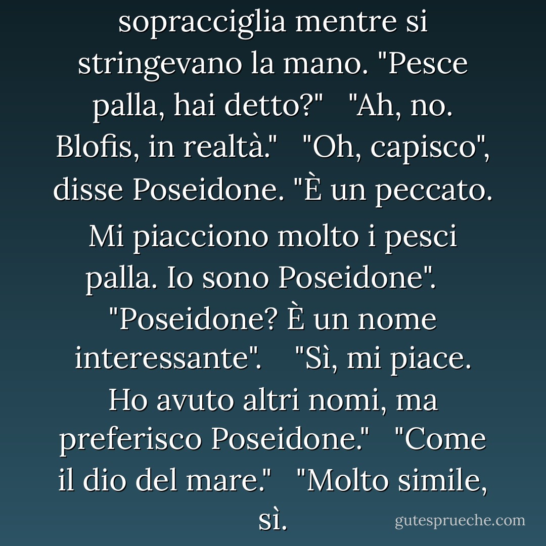 Poseidone sollevò le sopracciglia mentre si stringevano la mano. "Pesce palla, hai detto?"<br /><br /> "Ah, no. Blofis, in realtà."<br /><br /> "Oh, capisco", disse Poseidone. "È un peccato. Mi piacciono molto i pesci palla. Io sono Poseidone". <br /><br /> "Poseidone? È un nome interessante". <br /><br /> "Sì, mi piace. Ho avuto altri nomi, ma preferisco Poseidone."<br /><br /> "Come il dio del mare."<br /><br /> "Molto simile, sì. - Rick Riordan