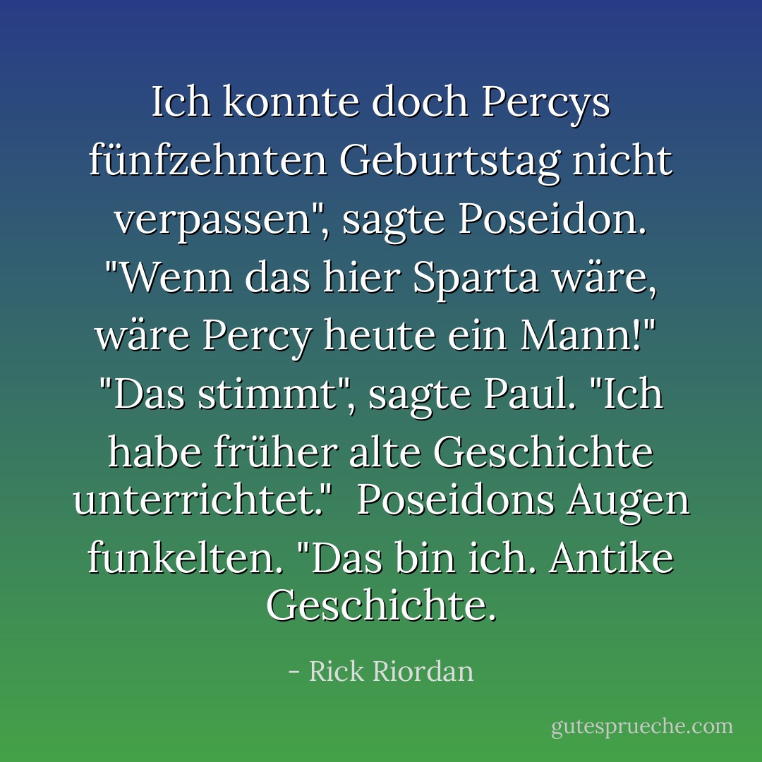 Ich konnte doch Percys fünfzehnten Geburtstag nicht verpassen", sagte Poseidon. "Wenn das hier Sparta wäre, wäre Percy heute ein Mann!"<br /><br />"Das stimmt", sagte Paul. "Ich habe früher alte Geschichte unterrichtet."<br /><br />Poseidons Augen funkelten. "Das bin ich. Antike Geschichte. - Rick Riordan<