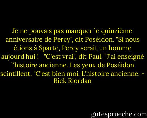 Je ne pouvais pas manquer le quinzième anniversaire de Percy", dit Poséidon. "Si nous étions à Sparte, Percy serait un homme aujourd'hui ! <br /><br />"C'est vrai", dit Paul. "J'ai enseigné l'histoire ancienne. Les yeux de Poséidon scintillent. "C'est bien moi. L'histoire ancienne. - Rick Riordan