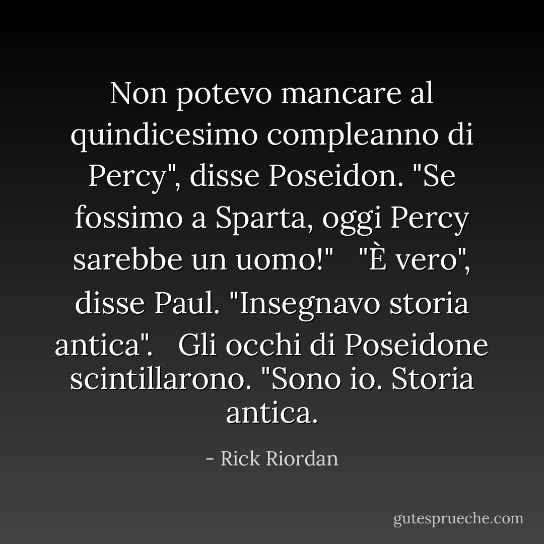 Non potevo mancare al quindicesimo compleanno di Percy", disse Poseidon. "Se fossimo a Sparta, oggi Percy sarebbe un uomo!"<br /><br /> "È vero", disse Paul. "Insegnavo storia antica". <br /><br />Gli occhi di Poseidone scintillarono. "Sono io. Storia antica. - Rick Riordan