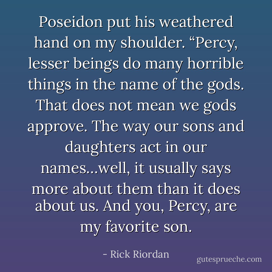 Poseidon put his weathered hand on my shoulder. “Percy, lesser beings do many horrible things in the name of the gods. That does not mean we gods approve. The way our sons and daughters act in our names…well, it usually says more about <i>them</i> than it does about us. And <i>you</i>, Percy, are my favorite son. - Rick Riordan