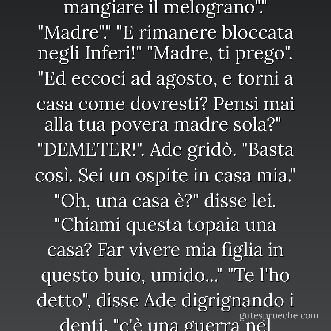 La signora più anziana fece un cenno di disappunto. "Ti avevo avvertito, figlia. Questa canaglia di Ade non va bene. Avresti potuto sposare il dio dei medici o il dio degli avvocati, ma <i>noooo</i>. Dovevi mangiare il melograno"."<br />"Madre"."<br />"E rimanere bloccata negli Inferi!"<br />"Madre, ti prego". "Ed eccoci ad agosto, e torni a casa come dovresti? Pensi mai alla tua povera madre sola?"<br /> "DEMETER!". Ade gridò. "Basta così. Sei un ospite in casa mia."<br />"Oh, una casa è?" disse lei. "Chiami questa topaia una casa? Far vivere mia figlia in questo buio, umido..."<br />"Te l'ho detto", disse Ade digrignando i denti, "c'è una guerra nel mondo di sopra. Tu e Persefone state meglio qui con me."<br />"Scusami", interruppi. "Ma se hai intenzione di uccidermi, non potresti semplicemente andare avanti? - Rick Riordan