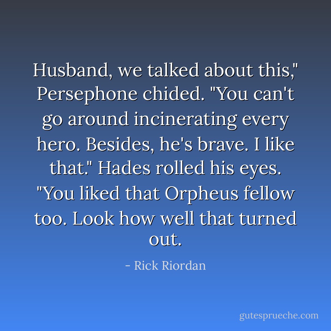 Husband, we talked about this," Persephone chided. "You can't go around incinerating every hero. Besides, he's brave. I like that."<br />Hades rolled his eyes. "You liked that Orpheus fellow too. Look how well that turned out. - Rick Riordan