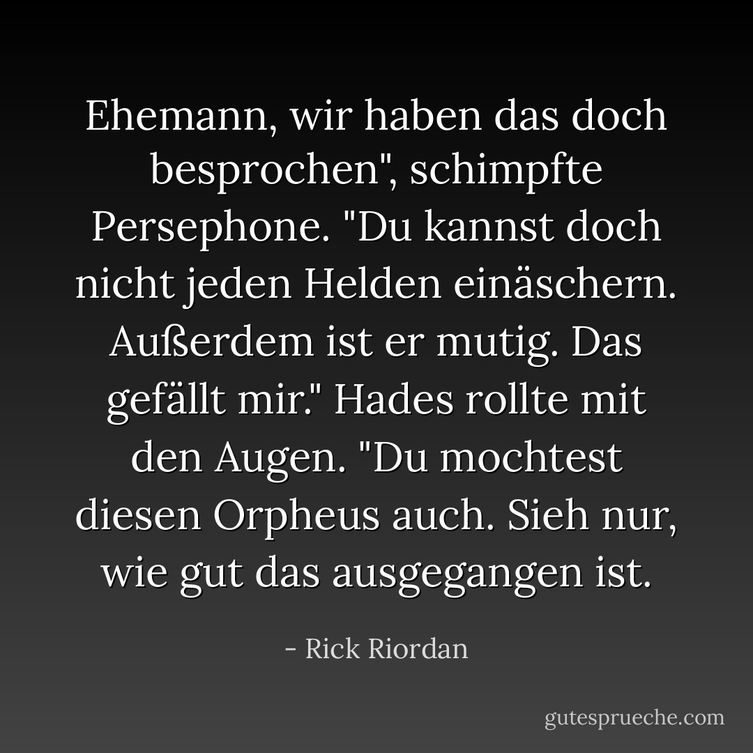 Ehemann, wir haben das doch besprochen", schimpfte Persephone. "Du kannst doch nicht jeden Helden einäschern. Außerdem ist er mutig. Das gefällt mir."<br />Hades rollte mit den Augen. "Du mochtest diesen Orpheus auch. Sieh nur, wie gut das ausgegangen ist. - Rick Riordan<