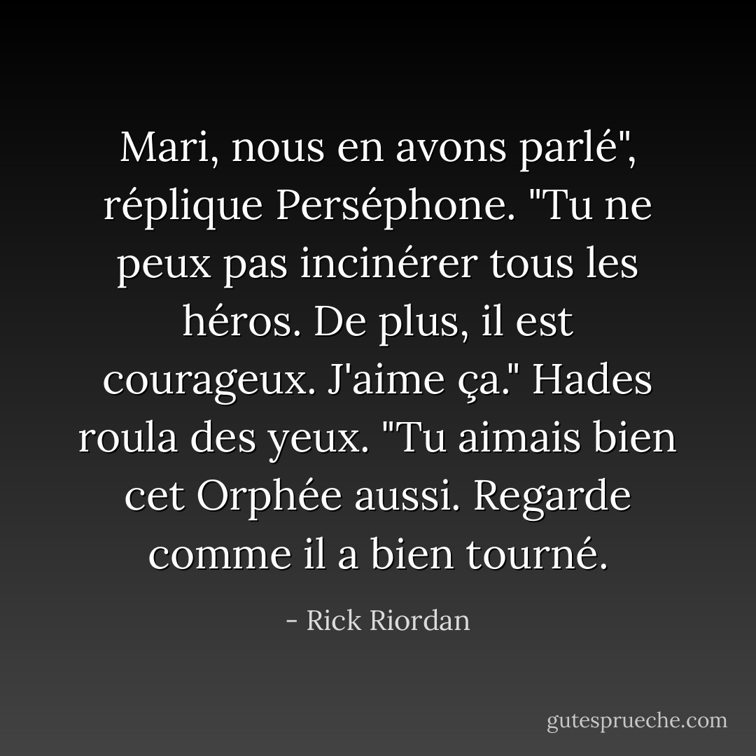 Mari, nous en avons parlé", réplique Perséphone. "Tu ne peux pas incinérer tous les héros. De plus, il est courageux. J'aime ça."<br />Hades roula des yeux. "Tu aimais bien cet Orphée aussi. Regarde comme il a bien tourné. - Rick Riordan