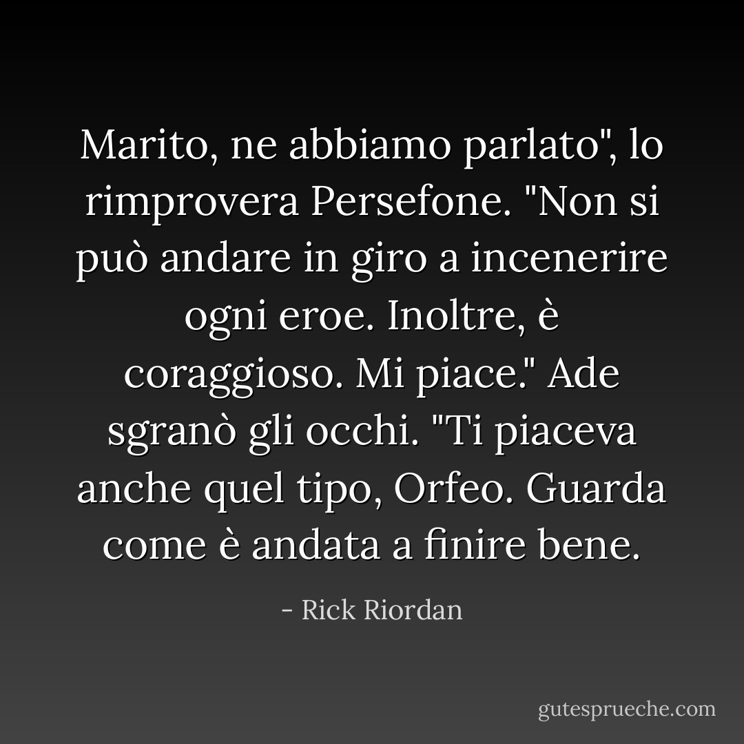 Marito, ne abbiamo parlato", lo rimprovera Persefone. "Non si può andare in giro a incenerire ogni eroe. Inoltre, è coraggioso. Mi piace."<br />Ade sgranò gli occhi. "Ti piaceva anche quel tipo, Orfeo. Guarda come è andata a finire bene. - Rick Riordan