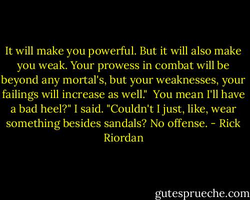 It will make you powerful. But it will also make you weak. Your prowess in combat will be beyond any mortal's, but your weaknesses, your failings will increase as well."<br /><br />You mean I'll have a bad heel?" I said. "Couldn't I just, like, wear something besides sandals? No offense. - Rick Riordan