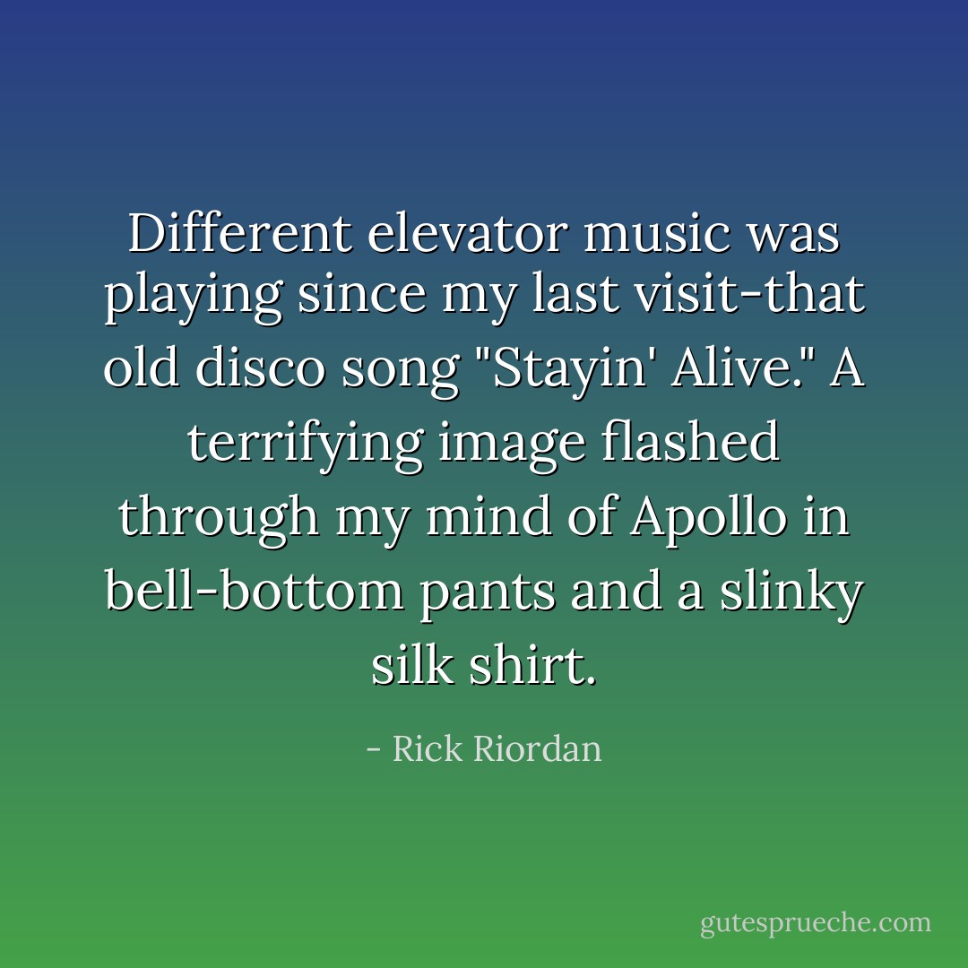 Different elevator music was playing since my last visit-that old disco song "Stayin' Alive." A terrifying image flashed through my mind of Apollo in bell-bottom pants and a slinky silk shirt. - Rick Riordan