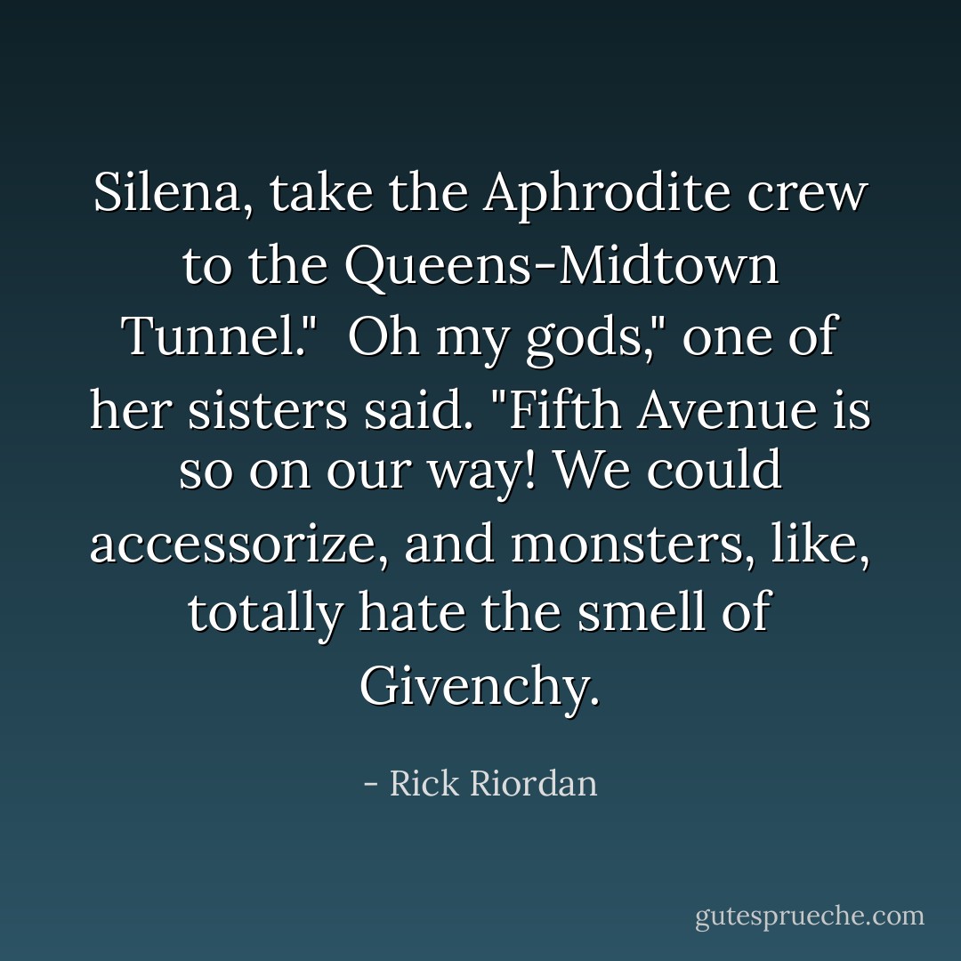 Silena, take the Aphrodite crew to the Queens-Midtown Tunnel."<br /><br />Oh my gods," one of her sisters said. "Fifth Avenue is <i>so</i> on our way! We could accessorize, and monsters, like, <i>totally</i> hate the smell of Givenchy. - Rick Riordan