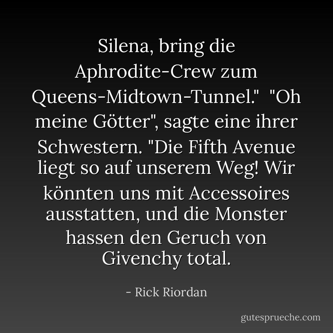 Silena, bring die Aphrodite-Crew zum Queens-Midtown-Tunnel."<br /><br />"Oh meine Götter", sagte eine ihrer Schwestern. "Die Fifth Avenue liegt <i>so</i> auf unserem Weg! Wir könnten uns mit Accessoires ausstatten, und die Monster hassen den Geruch von Givenchy total. - Rick Riordan<