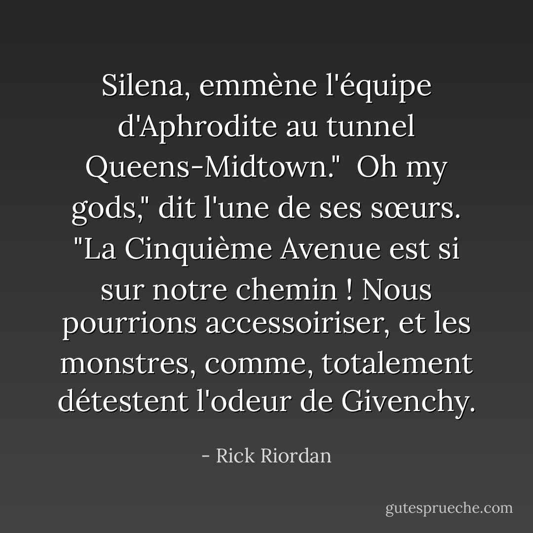 Silena, emmène l'équipe d'Aphrodite au tunnel Queens-Midtown."<br /><br />Oh my gods," dit l'une de ses sœurs. "La Cinquième Avenue est <i>si</i> sur notre chemin ! Nous pourrions accessoiriser, et les monstres, comme, <i>totalement</i> détestent l'odeur de Givenchy. - Rick Riordan